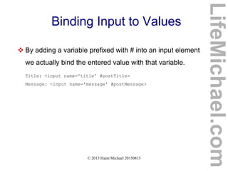 © 2013 Haim Michael 20150815
Binding Input to Values
 By adding a variable prefixed with # into an input element
we actually bind the entered value with that variable.
Title: <input name='title' #postTitle>
Message: <input name='message' #postMessage>
LifeMichael.com
 