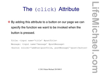 © 2013 Haim Michael 20150815
The (click) Attribute
 By adding this attribute to a button on our page we can
specify the function we want to be invoked when the
button is pressed.
Title: <input name='title' #postTitle>
Message: <input name='message' #postMessage>
<button (click)='addPost(postTitle, postMessage)'>post</button>
LifeMichael.com
 