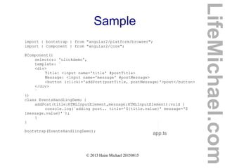© 2013 Haim Michael 20150815
Sample
import { bootstrap } from "angular2/platform/browser";
import { Component } from "angular2/core";
@Component({
selector: 'clickdemo',
template: `
<div>
Title: <input name='title' #postTitle>
Message: <input name='message' #postMessage>
<button (click)='addPost(postTitle, postMessage)'>post</button>
</div>
`
})
class EventsHandlingDemo {
addPost(title:HTMLInputElement,message:HTMLInputElement):void {
console.log(`adding post.. title='${title.value}' message='$
{message.value}'`);
}
}
bootstrap(EventsHandlingDemo);
app.ts
LifeMichael.com
 