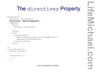 © 2013 Haim Michael 20150815
The directives Property
@Component({
selector: 'movieslist',
directives: [MovieComponent],
template: `
<form>
<h3>Add a Movie</h3>
...
</form>
<div>
<single-movie
*ngFor="#moviesingle of sortedMovies()"
[movieee]="moviesingle">
</single-movie>
</div>
`
})
class MoviesList {
movies: Movie[];
constructor() {
...
}
}
LifeMichael.com
 