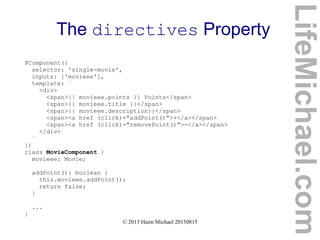 © 2013 Haim Michael 20150815
The directives Property
@Component({
selector: 'single-movie',
inputs: ['movieee'],
template: `
<div>
<span>{{ movieee.points }} Points</span>
<span>{{ movieee.title }}</span>
<span>{{ movieee.description}}</span>
<span><a href (click)="addPoint()">+</a></span>
<span><a href (click)="removePoint()">-</a></span>
</div>
`
})
class MovieComponent {
movieee: Movie;
addPoint(): boolean {
this.movieee.addPoint();
return false;
}
...
}
LifeMichael.com
 
