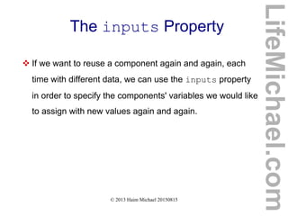 © 2013 Haim Michael 20150815
The inputs Property
 If we want to reuse a component again and again, each
time with different data, we can use the inputs property
in order to specify the components' variables we would like
to assign with new values again and again.
LifeMichael.com
 
