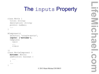© 2013 Haim Michael 20150815
The inputs Property
class Movie {
title: string;
description: string;
points: number;
...
}
@Component({
selector: 'single-movie',
inputs: ['movieee'],
template: `
<div>
...
</div>
`
})
class MovieComponent {
movieee: Movie;
addPoint(): boolean {
...
}
...
}
LifeMichael.com
 