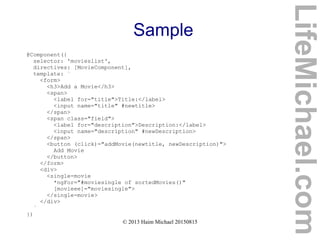 © 2013 Haim Michael 20150815
Sample
@Component({
selector: 'movieslist',
directives: [MovieComponent],
template: `
<form>
<h3>Add a Movie</h3>
<span>
<label for="title">Title:</label>
<input name="title" #newtitle>
</span>
<span class="field">
<label for="description">Description:</label>
<input name="description" #newDescription>
</span>
<button (click)="addMovie(newtitle, newDescription)">
Add Movie
</button>
</form>
<div>
<single-movie
*ngFor="#moviesingle of sortedMovies()"
[movieee]="moviesingle">
</single-movie>
</div>
`
})
LifeMichael.com
 