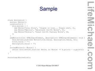 © 2013 Haim Michael 20150815
Sample
class MoviesList {
movies: Movie[];
constructor() {
this.movies = [
new Movie('Love Story', 'Couple in love... Tragic end', 3),
new Movie('Matrix', 'Excellent Sci-Fi Movie', 5),
new Movie('Avatar', 'Great Sci-Fi Fantasy Movie', 4),
];
}
addMovie(title: HTMLInputElement, description: HTMLInputElement): void {
this.movies.push(new Movie(title.value, description.value, 0));
title.value = '';
description.value = '';
}
sortedMovies(): Movie[] {
return this.movies.sort((a: Movie, b: Movie) => b.points - a.points);
}
}
bootstrap(MoviesList);
LifeMichael.com
 