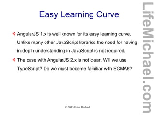 © 2013 Haim Michael
Easy Learning Curve
 AngularJS 1.x is well known for its easy learning curve.
Unlike many other JavaScript libraries the need for having
in-depth understanding in JavaScript is not required.
 The case with AngularJS 2.x is not clear. Will we use
TypeScript? Do we must become familiar with ECMA6?
LifeMichael.com
 