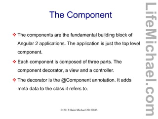© 2013 Haim Michael 20150815
The Component
 The components are the fundamental building block of
Angular 2 applications. The application is just the top level
component.
 Each component is composed of three parts. The
component decorator, a view and a controller.
 The decorator is the @Component annotation. It adds
meta data to the class it refers to.
LifeMichael.com
 