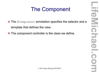 © 2013 Haim Michael 20150815
The Component
 The @Component annotation specifies the selector and a
template that defines the view.
 The component controller is the class we define.
LifeMichael.com
 