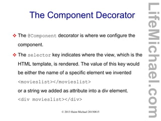 © 2013 Haim Michael 20150815
The Component Decorator
 The @Component decorator is where we configure the
component.
 The selector key indicates where the view, which is the
HTML template, is rendered. The value of this key would
be either the name of a specific element we invented
<movieslist></movieslist>
or a string we added as attribute into a div element.
<div movieslist></div>
LifeMichael.com
 