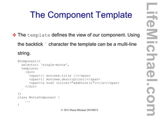 © 2013 Haim Michael 20150815
The Component Template
 The template defines the view of our component. Using
the backtick ` character the template can be a multi-line
string.
@Component({
selector: 'single-movie',
template: `
<div>
<span>{{ movieee.title }}</span>
<span>{{ movieee.description}}</span>
<span><a href (click)="addPoint()">+</a></span>
</div>
`
})
class MovieComponent {
...
}
LifeMichael.com
 