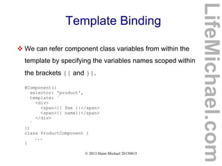 © 2013 Haim Michael 20150815
Template Binding
 We can refer component class variables from within the
template by specifying the variables names scoped within
the brackets {{ and }}.
@Component({
selector: 'product',
template: `
<div>
<span>{{ fee }}</span>
<span>{{ name}}</span>
</div>
`
})
class ProductComponent {
...
}
LifeMichael.com
 
