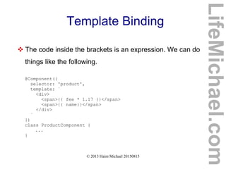 © 2013 Haim Michael 20150815
Template Binding
 The code inside the brackets is an expression. We can do
things like the following.
@Component({
selector: 'product',
template: `
<div>
<span>{{ fee * 1.17 }}</span>
<span>{{ name}}</span>
</div>
`
})
class ProductComponent {
...
}
LifeMichael.com
 