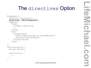 © 2013 Haim Michael 20150815
The directives Option
LifeMichael.com
@Component({
selector: 'movieslist',
directives: [MovieComponent],
template: `
<form>
<h3>Add a Movie</h3>
...
</form>
<div>
<single-movie
*ngFor="#moviesingle of sortedMovies()"
[movieee]="moviesingle">
</single-movie>
</div>
`
})
class MoviesList {
movies: Movie[];
constructor() {
...
}
}
 