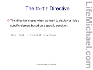 © 2013 Haim Michael 20150815
The NgIf Directive
 This directive is used when we want to display or hide a
specific element based on a specific condition.
<div [ngIf] = 'check()'>...</div>
LifeMichael.com
 