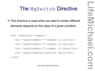 © 2013 Haim Michael 20150815
The NgSwitch Directive
 This directive is used when we need to render different
elements depends on the value of a given condition.
<div [ngSwitch]='number'>
<div *ngSwitchWhen='1'>number is one</div>
<div *ngSwitchWhen='2'>number is two</div>
<div *ngSwitchWhen='3'>number is three</div>
<div *ngSwitchDefault>Default Value</div>
</div>
LifeMichael.com
 