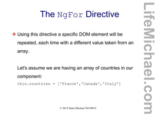 © 2013 Haim Michael 20150815
The NgFor Directive
 Using this directive a specific DOM element will be
repeated, each time with a different value taken from an
array.
Let's assume we are having an array of countries in our
component:
this.countries = ['France','Canada','Italy']
LifeMichael.com
 