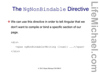 © 2013 Haim Michael 20150815
The NgNonBindable Directive
LifeMichael.com
 We can use this directive in order to tell Angular that we
don't want to compile or bind a specific section of our
page.
<div>
<span ngNonBindable>Writing {{num}} ...</span>
</div>
 