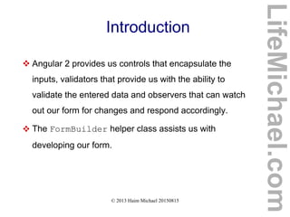 © 2013 Haim Michael 20150815
Introduction
 Angular 2 provides us controls that encapsulate the
inputs, validators that provide us with the ability to
validate the entered data and observers that can watch
out our form for changes and respond accordingly.
 The FormBuilder helper class assists us with
developing our form.
LifeMichael.com
 