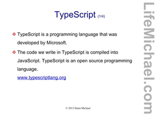 © 2013 Haim Michael
TypeScript (1/4)
 TypeScript is a programming language that was
developed by Microsoft.
 The code we write in TypeScript is compiled into
JavaScript. TypeScript is an open source programming
language.
www.typescriptlang.org
LifeMichael.com
 