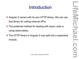 © 2013 Haim Michael 20150815
Introduction
 Angular 2 comes with its own HTTP library. We can use
that library for calling external APIs.
 The preferred method for dealing with async code is
using observables.
 The HTTP library in Angular 2 was split into a separated
module.
LifeMichael.com
 