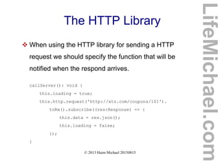 © 2013 Haim Michael 20150815
The HTTP Library
 When using the HTTP library for sending a HTTP
request we should specify the function that will be
notified when the respond arrives.
callServer(): void {
this.loading = true;
this.http.request('http://xtz.com/coupons/101').
toRx().subscribe((res:Response) => {
this.data = res.json();
this.loading = false;
});
}
LifeMichael.com
 