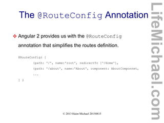 © 2013 Haim Michael 20150815
The @RouteConfig Annotation
 Angular 2 provides us with the @RouteConfig
annotation that simplifies the routes definition.
@RouteConfig( [
{path: '/', name:'root', redirectTo ['/Home'],
{path: '/about', name:'About', component: AboutComponnet,
...
] )
LifeMichael.com
 