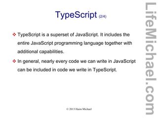 © 2013 Haim Michael
TypeScript (2/4)
 TypeScript is a superset of JavaScript. It includes the
entire JavaScript programming language together with
additional capabilities.
 In general, nearly every code we can write in JavaScript
can be included in code we write in TypeScript.
LifeMichael.com
 