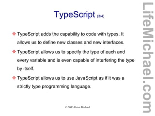 © 2013 Haim Michael
TypeScript (3/4)
 TypeScript adds the capability to code with types. It
allows us to define new classes and new interfaces.
 TypeScript allows us to specify the type of each and
every variable and is even capable of interfering the type
by itself.
 TypeScript allows us to use JavaScript as if it was a
strictly type programming language.
LifeMichael.com
 