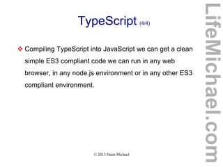 © 2013 Haim Michael
TypeScript (4/4)
 Compiling TypeScript into JavaScript we can get a clean
simple ES3 compliant code we can run in any web
browser, in any node.js environment or in any other ES3
compliant environment.
LifeMichael.com
 