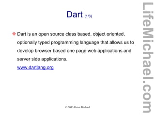 © 2013 Haim Michael
Dart (1/3)
 Dart is an open source class based, object oriented,
optionally typed programming language that allows us to
develop browser based one page web applications and
server side applications.
www.dartlang.org
LifeMichael.com
 
