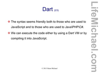 © 2013 Haim Michael
Dart (2/3)
 The syntax seems friendly both to those who are used to
JavaScript and to those who are used to JavaPHPC#.
 We can execute the code either by using a Dart VM or by
compiling it into JavaScript.
LifeMichael.com
 