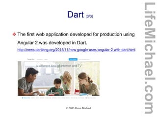 © 2013 Haim Michael
Dart (3/3)
 The first web application developed for production using
Angular 2 was developed in Dart.
http://news.dartlang.org/2015/11/how-google-uses-angular-2-with-dart.html
LifeMichael.com
 