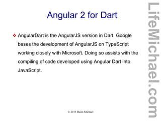 © 2013 Haim Michael
Angular 2 for Dart
 AngularDart is the AngularJS version in Dart. Google
bases the development of AngularJS on TypeScript
working closely with Microsoft. Doing so assists with the
compiling of code developed using Angular Dart into
JavaScript.
LifeMichael.com
 