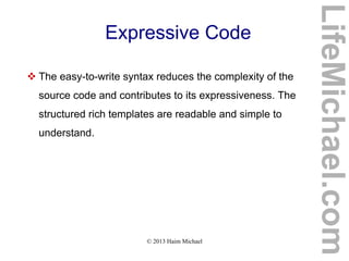 © 2013 Haim Michael
Expressive Code
 The easy-to-write syntax reduces the complexity of the
source code and contributes to its expressiveness. The
structured rich templates are readable and simple to
understand.
LifeMichael.com
 