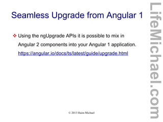 © 2013 Haim Michael
Seamless Upgrade from Angular 1
 Using the ngUpgrade APIs it is possible to mix in
Angular 2 components into your Angular 1 application.
https://angular.io/docs/ts/latest/guide/upgrade.html
LifeMichael.com
 