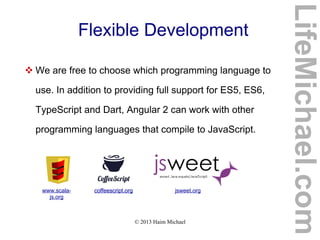 © 2013 Haim Michael
Flexible Development
 We are free to choose which programming language to
use. In addition to providing full support for ES5, ES6,
TypeScript and Dart, Angular 2 can work with other
programming languages that compile to JavaScript.
www.scala-
js.org
coffeescript.org jsweet.orgcoffeescript.org
LifeMichael.com
 
