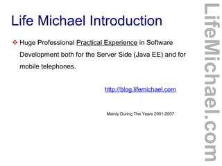 Life Michael Introduction
 Huge Professional Practical Experience in Software
Development both for the Server Side (Java EE) and for
mobile telephones.
http://blog.lifemichael.com
Mainly During The Years 2001-2007
LifeMichael.com
 