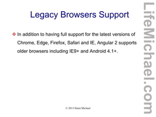© 2013 Haim Michael
Legacy Browsers Support
 In addition to having full support for the latest versions of
Chrome, Edge, Firefox, Safari and IE, Angular 2 supports
older browsers including IE9+ and Android 4.1+.
LifeMichael.com
 