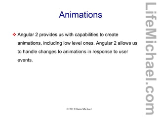 © 2013 Haim Michael
Animations
 Angular 2 provides us with capabilities to create
animations, including low level ones. Angular 2 allows us
to handle changes to animations in response to user
events.
LifeMichael.com
 