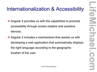 © 2013 Haim Michael
Internationalization & Accessibility
 Angular 2 provides us with the capabilities to promote
accessibility through screen readers and assistive
devices.
 Angular 2 includes a mechanisms that assists us with
developing a web application that automatically displays
the right language according to the geographic
location of the user.
LifeMichael.com
 