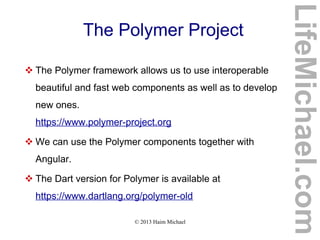 © 2013 Haim Michael
The Polymer Project
 The Polymer framework allows us to use interoperable
beautiful and fast web components as well as to develop
new ones.
https://www.polymer-project.org
 We can use the Polymer components together with
Angular.
 The Dart version for Polymer is available at
https://www.dartlang.org/polymer-old
LifeMichael.com
 