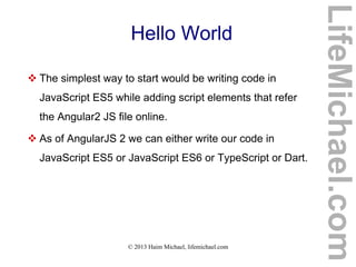 © 2013 Haim Michael, lifemichael.com
Hello World
 The simplest way to start would be writing code in
JavaScript ES5 while adding script elements that refer
the Angular2 JS file online.
 As of AngularJS 2 we can either write our code in
JavaScript ES5 or JavaScript ES6 or TypeScript or Dart.
LifeMichael.com
 