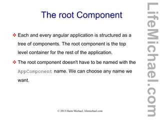 © 2013 Haim Michael, lifemichael.com
The root Component
 Each and every angular application is structured as a
tree of components. The root component is the top
level container for the rest of the application.
 The root component doesn't have to be named with the
AppComponent name. We can choose any name we
want.
LifeMichael.com
 