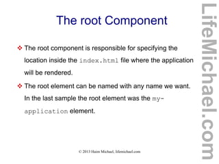 © 2013 Haim Michael, lifemichael.com
The root Component
 The root component is responsible for specifying the
location inside the index.html file where the application
will be rendered.
 The root element can be named with any name we want.
In the last sample the root element was the my-
application element.
LifeMichael.com
 
