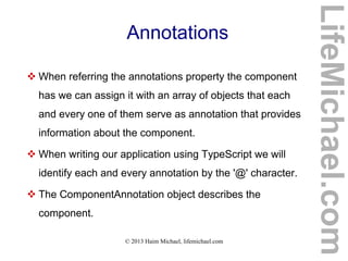 © 2013 Haim Michael, lifemichael.com
Annotations
 When referring the annotations property the component
has we can assign it with an array of objects that each
and every one of them serve as annotation that provides
information about the component.
 When writing our application using TypeScript we will
identify each and every annotation by the '@' character.
 The ComponentAnnotation object describes the
component.
LifeMichael.com
 