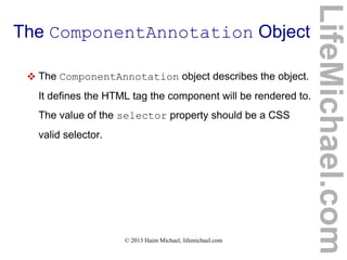 © 2013 Haim Michael, lifemichael.com
The ComponentAnnotation Object
 The ComponentAnnotation object describes the object.
It defines the HTML tag the component will be rendered to.
The value of the selector property should be a CSS
valid selector.
LifeMichael.com
 