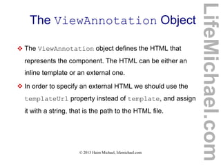 © 2013 Haim Michael, lifemichael.com
The ViewAnnotation Object
 The ViewAnnotation object defines the HTML that
represents the component. The HTML can be either an
inline template or an external one.
 In order to specify an external HTML we should use the
templateUrl property instead of template, and assign
it with a string, that is the path to the HTML file.
LifeMichael.com
 