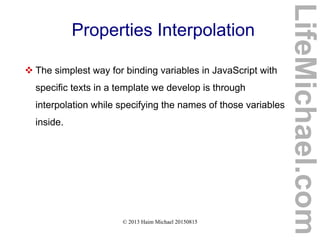 © 2013 Haim Michael 20150815
Properties Interpolation
 The simplest way for binding variables in JavaScript with
specific texts in a template we develop is through
interpolation while specifying the names of those variables
inside.
LifeMichael.com
 