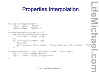 © 2013 Haim Michael 20150815
Properties Interpolation
function DisplayComponent() {
this.firstName = "Haim";
this.lastName = "Michael";
}
DisplayComponent.annotations = [
new angular.ComponentAnnotation({
selector: "simpledisplay"
}),
new angular.ViewAnnotation({
template:
<p>First name: {{ firstName }}</p><p>Last name: {{ lastName }}</p>'
})
];
document.addEventListener('DOMContentLoaded', function() {
angular.bootstrap(AppComponent);
angular.bootstrap(DisplayComponent);
});
LifeMichael.com
 