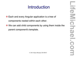© 2013 Haim Michael 20150815
Introduction
 Each and every Angular application is a tree of
components nested within each other.
 We can add child components by using them inside the
parent component's template.
LifeMichael.com
 